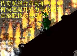 传奇私服合击发布网中如何快速提升战力与技能组合搭配技巧有哪些？