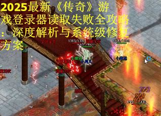 2025最新《传奇》游戏登录器读取失败全攻略：深度解析与系统级修复方案