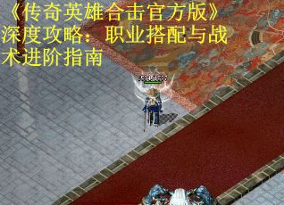 《传奇英雄合击官方版》深度攻略:职业搭配与战术进阶指南
