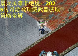 屠龙虽难非绝境：2025传奇游戏顶级武器获取策略全解