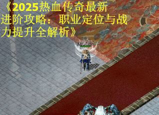 《2025热血传奇最新进阶攻略：职业定位与战力提升全解析》