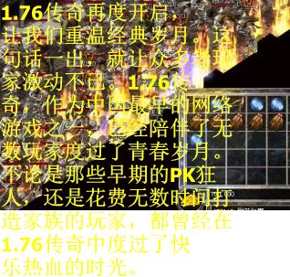 1.76传奇再度开启,让我们重温经典岁月。这句话一出,就让众多老玩家激动不已。1.76传奇,作为中国最早的网络游戏之一,已经陪伴了无数玩家度过了青春岁月。不论是那些早期的PK狂人,还是花费无数时间打造家族的玩家,都曾经在1.76传奇中度过了快乐热血的时光。