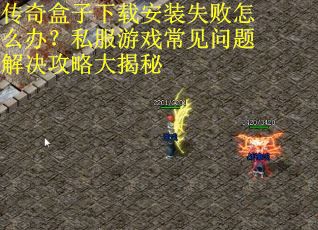 传奇盒子下载安装失败怎么办？私服游戏常见问题解决攻略大揭秘